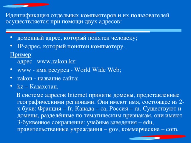Идентификация отдельных компьютеров и их пользователей осуществляется при помощи двух адресов: доменный адрес, который понятен человеку; IР-адрес, который понятен компьютеру. Пример :  адрес www. zakon . kz : www - имя  ресурса - World Wide Web; zakon - название сайта: kz – Казахстан.  В системе адресов Internet приняты домены, представленные географическими регионами. Они имеют имя, состоящее из 2-х букв: Франция – fr, Канада – ca, Россия – ru. Существуют и домены, разделённые по тематическим признакам, они имеют 3-буквенное сокращение: учебные заведения – edu, правительственные учреждения – gov, коммерческие – com. 