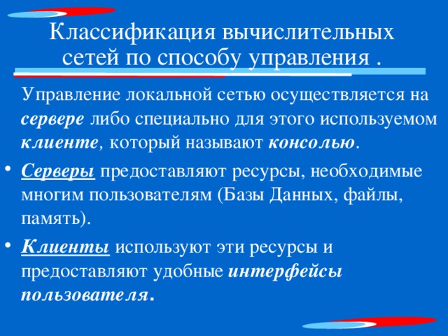 Классификация вычислительных сетей по способу управления .    Управление локальной сетью осуществляется на сервере либо специально для этого используемом  клиенте , который называют консолью . Серверы предоставляют ресурсы, необходимые многим пользователям (Базы Данных, файлы, память). Клиенты используют эти ресурсы и предоставляют удобные интерфейсы пользователя 