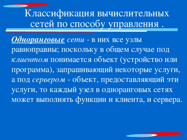 Классификация вычислительных сетей по способу управления . Одноранговые сети - в них все узлы равноправны; поскольку в общем случае под клиентом понимается объект (устройство или программа), запрашивающий некоторые услуги, а под сервером - объект, предоставляющий эти услуги, то каждый узел в одноранговых сетях может выполнять функции и клиента, и сервера. 