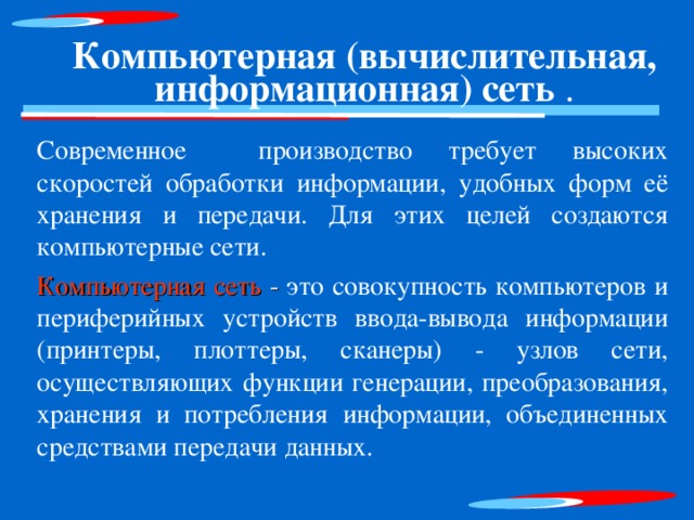 Компьютерная (вычислительная, информационная) сеть . Современное производство требует высоких скоростей обработки информации, удобных форм её хранения и передачи. Для этих целей создаются компьютерные сети. Компьютерная сеть - это совокупность компьютеров и периферийных устройств ввода-вывода информации (принтеры, плоттеры, сканеры) - узлов сети, осуществляющих функции генерации, преобразования, хранения и потребления информации, объединенных средствами передачи данных. 