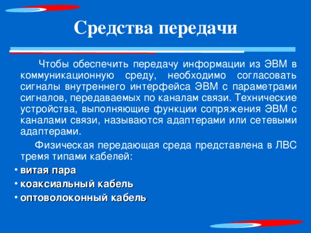 Средства передачи  Чтобы обеспечить передачу информации из ЭВМ в коммуникационную среду, необходимо согласовать сигналы внутреннего интерфейса ЭВМ с параметрами сигналов, передаваемых по каналам связи. Технические устройства, выполняющие функции сопряжения ЭВМ с каналами связи, называются адаптерами или сетевыми адаптерами.  Физическая передающая среда представлена в ЛВС тремя типами кабелей: витая пара коаксиальный кабель оптоволоконный кабель  