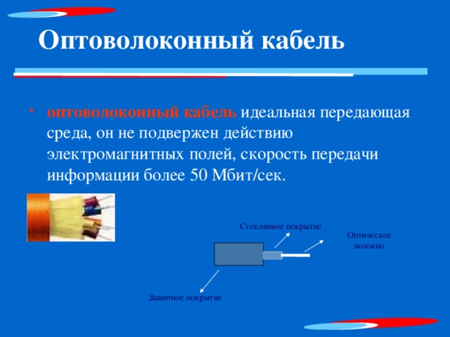 Оптоволоконный кабель оптоволоконный кабель идеальная передающая среда, он не подвержен действию электромагнитных полей, скорость передачи информации более 50 Мбит /c ек. оптоволоконный кабель идеальная передающая среда, он не подвержен действию электромагнитных полей, скорость передачи информации более 50 Мбит /c ек. Стеклянное покрытие Оптическое волокно Защитное покрытие 