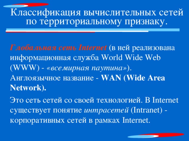 Классификация вычислительных сетей по территориальному признаку. Глобальная сеть Internet (в ней реализована информационная служба World Wide Web (WWW) - «всемирная паутина» ). Англоязычное название - WAN (Wide Area Network).  Это сеть сетей со своей технологией. В Internet существует понятие интрасетей (Intranet) - корпоративных сетей в рамках Internet. 