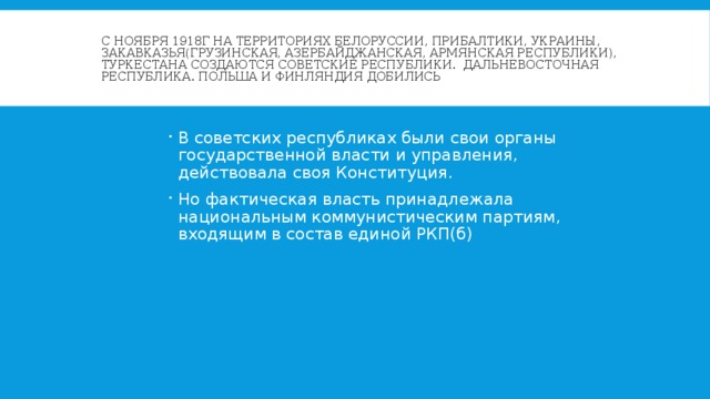 С ноября 1918г на территориях Белоруссии, Прибалтики, Украины, Закавказья(Грузинская, Азербайджанская, Армянская республики), Туркестана создаются советские республики. Дальневосточная республика. Польша и Финляндия добились своего суверенитета. В советских республиках были свои органы государственной власти и управления, действовала своя Конституция. Но фактическая власть принадлежала национальным коммунистическим партиям, входящим в состав единой РКП(б) 