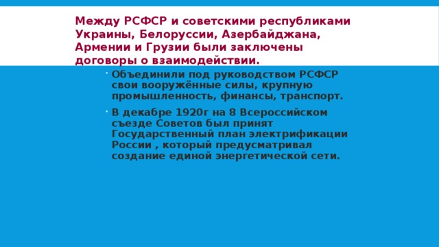 Между РСФСР и советскими республиками Украины, Белоруссии, Азербайджана, Армении и Грузии были заключены договоры о взаимодействии. Объединили под руководством РСФСР свои вооружённые силы, крупную промышленность, финансы, транспорт. В декабре 1920г на 8 Всероссийском съезде Советов был принят Государственный план электрификации России , который предусматривал создание единой энергетической сети. 