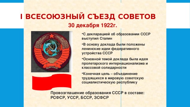 I Всесоюзный съезд Советов 30 декабря 1922г. С декларацией об образовании СССР выступил Сталин В основу доклада были положены ленинские идеи федеративного устройства СССР Основной темой доклада была идея пролетарского интернационализма и классовой солидарности Конечная цель – объединение трудящихся в мировую советскую социалистическую республику Провозглашение образования СССР в составе: РСФСР, УССР, БССР, ЗСФСР 