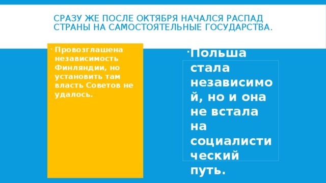 Сразу же после Октября начался распад страны на самостоятельные государства. Провозглашена независимость Финляндии, но установить там власть Советов не удалось. Польша стала независимой, но и она не встала на социалистический путь. 