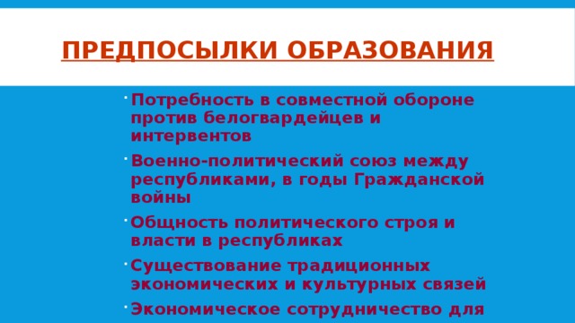 Предпосылки образования Потребность в совместной обороне против белогвардейцев и интервентов Военно-политический союз между республиками, в годы Гражданской войны Общность политического строя и власти в республиках Существование традиционных экономических и культурных связей Экономическое сотрудничество для восстановления народного хозяйства 