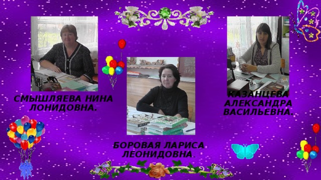 СМЫШЛЯЕВА НИНА ЛОНИДОВНА. Казанцева Александра Васильевна. БОРОВАЯ ЛАРИСА ЛЕОНИДОВНА . 