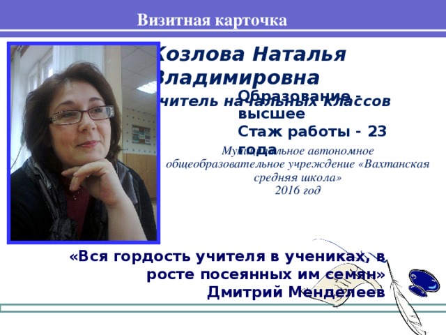 Визитная карточка Козлова Наталья Владимировна учитель начальных классов  Образование - высшее Стаж работы - 23 года Муниципальное автономное общеобразовательное учреждение «Вахтанская средняя школа» 2016 год «Вся гордость учителя в учениках, в росте посеянных им семян» Дмитрий Менделеев
