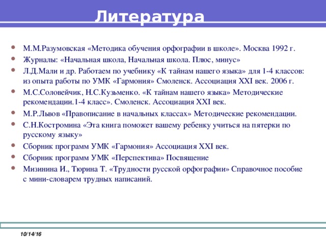 Литература М.М.Разумовская «Методика обучения орфографии в школе». Москва 1992 г. Журналы: «Начальная школа, Начальная школа. Плюс, минус» Л.Д.Мали и др. Работаем по учебнику «К тайнам нашего языка» для 1-4 классов: из опыта работы по УМК «Гармония» Смоленск. Ассоциация XXI век. 2006 г.   М.С.Соловейчик, Н.С.Кузьменко. «К тайнам нашего языка» Методические рекомендации.1-4 класс». Смоленск. Ассоциация XXI век. М.Р.Львов «Правописание в начальных классах» Методические рекомендации. С.Н.Костромина «Эта книга поможет вашему ребенку учиться на пятерки по русскому языку» Сборник программ УМК «Гармония» Ассоциация XXI век. Сборник программ УМК «Перспектива» Посвящение Мизинина И., Тюрина Т. «Трудности русской орфографии» Справочное пособие с мини-словарем трудных написаний.  10/14/16
