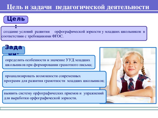 Цель и задачи педагогической деятельности  Цель:  создание условий развития орфографической зоркости у младших школьников в соответствии с требованиями ФГОС. Задачи: определить особенности и значение УУД младших школьников при формировании грамотного письма;  проанализировать возможности современных программ для развития грамотности младших школьников; выявить систему орфографических приемов и упражнений для выработки орфографической зоркости.