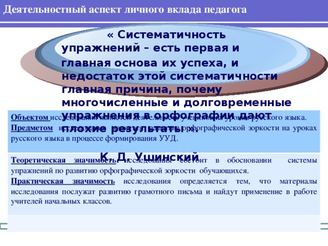Деятельностный аспект личного вклада педагога  « Систематичность упражнений – есть первая и  главная основа их успеха, и недостаток этой систематичности главная причина, почему многочисленные и долговременные упражнения в орфографии дают плохие результаты ».  К. Д. Ушинский Объектом исследования является деятельность учеников на уроках русского языка. Теоретическая значимость  исследования состоит в обосновании системы упражнений по развитию орфографической зоркости обучающихся. Предметом  исследования является развитие орфографической зоркости на уроках русского языка в процессе формирования УУД. Практическая значимость  исследования определяется тем, что материалы исследования послужат развитию грамотного письма и найдут применение в работе учителей начальных классов.