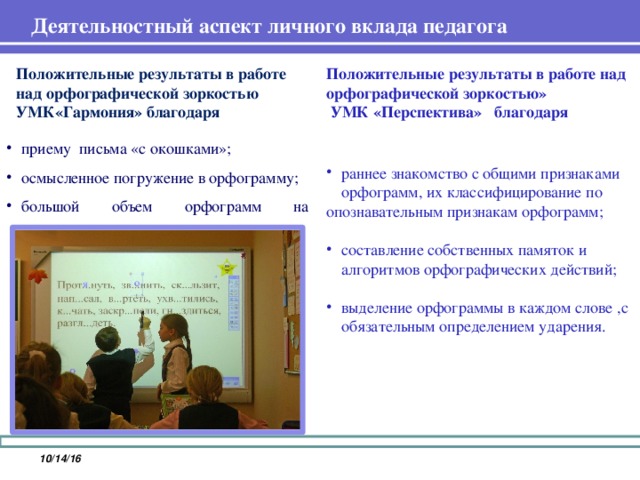 Деятельностный аспект личного вклада педагога   Положительные результаты в работе над орфографической зоркостью УМК«Гармония» благодаря Положительные результаты в работе над орфографической зоркостью»  УМК «Перспектива» благодаря приему письма «с окошками»; осмысленное погружение в орфограмму; большой объем орфограмм на перспективу. раннее знакомство с общими признаками орфограмм, их классифицирование по опознавательным признакам орфограмм; составление собственных памяток и алгоритмов орфографических действий; выделение орфограммы в каждом слове ,с обязательным определением ударения. 10/14/16