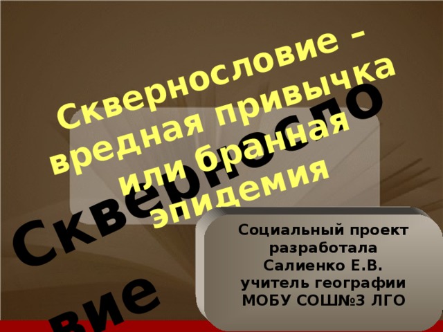 Сквернословие  Сквернословие – вредная привычка или бранная эпидемия Социальный проект разработала Салиенко Е.В. учитель географии МОБУ СОШ№3 ЛГО  Классный час
