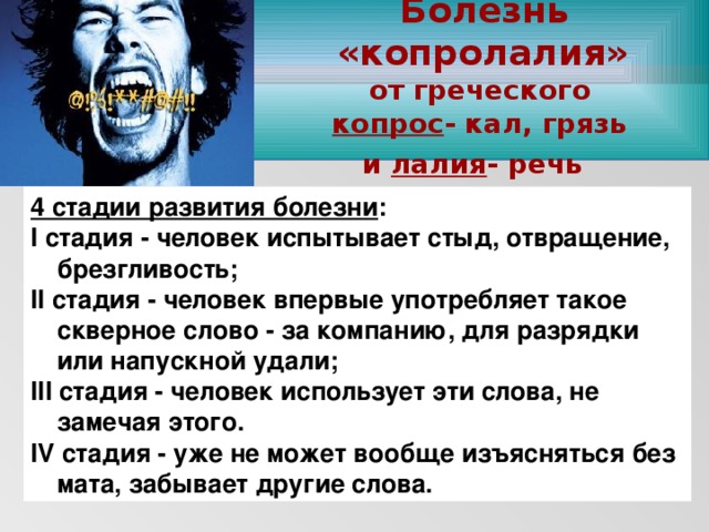 Болезнь «копролалия»  от греческого копрос - кал, грязь и лалия - речь  www.themegallery.com 4 стадии развития болезни : I стадия - человек испытывает стыд, отвращение, брезгливость; II стадия - человек впервые употребляет такое скверное слово - за компанию, для разрядки или напускной удали; III стадия - человек использует эти слова, не замечая этого. IV стадия - уже не может вообще изъясняться без мата, забывает другие слова.