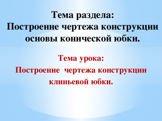 Тема раздела:  Построение чертежа конструкции основы конической юбки. Тема урока:  Построение чертежа конструкции клиньевой юбки. 
