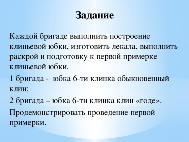 Задание Каждой бригаде выполнить построение клиньевой юбки, изготовить лекала, выполнить раскрой и подготовку к первой примерке клиньевой юбки. 1 бригада - юбка 6-ти клинка обыкновенный клин; 2 бригада – юбка 6-ти клинка клин «годе». Продемонстрировать проведение первой примерки. 