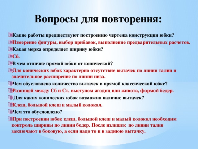 Вопросы для повторения: Какие работы предшествуют построению чертежа конструкции юбки? Измерение фигуры, выбор прибавок, выполнение предварительных расчетов. Какая мерка определяет ширину юбки? Сб.  В чем отличие прямой юбки от конической? Для конических юбок характерно отсутствие вытачек по линии талии и значительное расширение по линии низа. Чем обусловлено количество вытачек в прямой классической юбке? Разницей между Сб и Ст, выступом ягодиц или живота, формой бедер.  Для каких конических юбок возможно наличие вытачек? Клеш, большой клеш и малый колокол. Чем это обусловлено? При построении юбок клеш, большой клеш и малый колокол необходим контроль ширины по линии бедер. После излишек по линии талии заключают в боковую, а если надо то и в заднюю вытачку. 