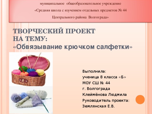 муниципальное общеобразовательное учреждение «Средняя школа с изучением отдельных предметов № 44 Центрального района Волгограда» ТВОРЧЕСКИЙ ПРОЕКТ  НА ТЕМУ:  « Обвязывание крючком салфетки » Выполнила: ученица 8 класса «Б» МОУ СШ № 44 г. Волгограда Клеймёнова Людмила Руководитель проекта: Землянская Е.В.   