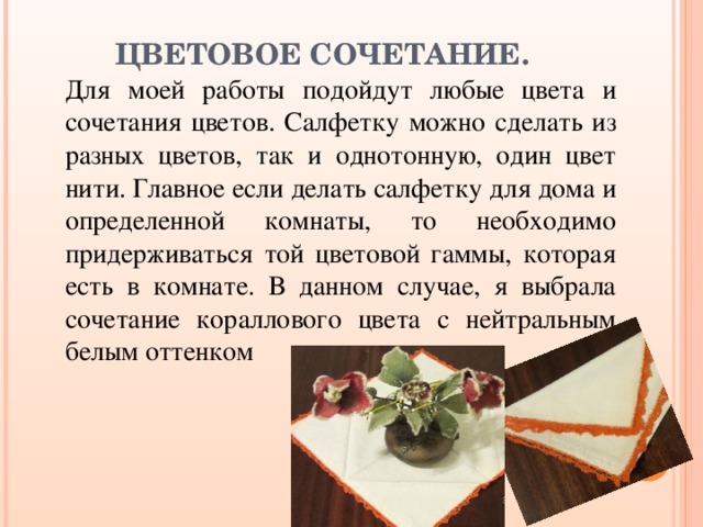 ЦВЕТОВОЕ СОЧЕТАНИЕ.   Для моей работы подойдут любые цвета и сочетания цветов. Салфетку можно сделать из разных цветов, так и однотонную, один цвет нити. Главное если делать салфетку для дома и определенной комнаты, то необходимо придерживаться той цветовой гаммы, которая есть в комнате. В данном случае, я выбрала сочетание кораллового цвета с нейтральным белым оттенком 
