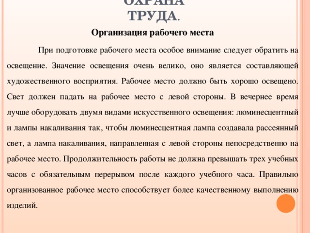 ОХРАНА ТРУДА . Организация рабочего места   При подготовке рабочего места особое внимание следует обратить на освещение. Значение освещения очень велико, оно является составляющей художественного восприятия. Рабочее место должно быть хорошо освещено. Свет должен падать на рабочее место с левой стороны. В вечернее время лучше оборудовать двумя видами искусственного освещения: люминесцентный и лампы накаливания так, чтобы люминесцентная лампа создавала рассеянный свет, а лампа накаливания, направленная с левой стороны непосредственно на рабочее место. Продолжительность работы не должна превышать трех учебных часов с обязательным перерывом после каждого учебного часа. Правильно организованное рабочее место способствует более качественному выполнению изделий. 