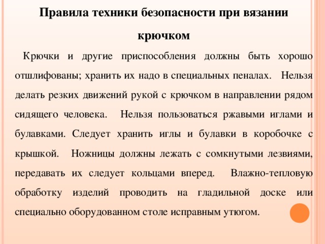Правила техники безопасности при вязании крючком  Крючки и другие приспособления должны быть хорошо отшлифованы; хранить их надо в специальных пеналах.   Нельзя делать резких движений рукой с крючком в направлении рядом сидящего человека.   Нельзя пользоваться ржавыми иглами и булавками. Следует хранить иглы и булавки в коробочке с крышкой.   Ножницы должны лежать с сомкнутыми лезвиями, передавать их следует кольцами вперед.   Влажно-тепловую обработку изделий проводить на гладильной доске или специально оборудованном столе исправным утюгом. 
