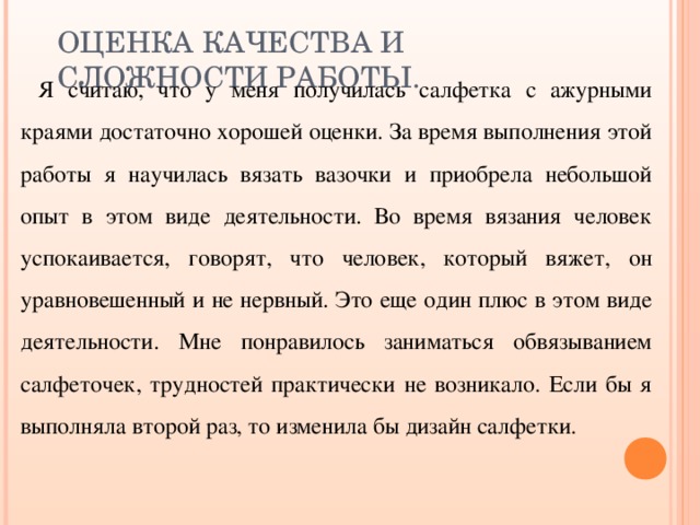 ОЦЕНКА КАЧЕСТВА И СЛОЖНОСТИ РАБОТЫ. Я считаю, что у меня получилась салфетка с ажурными краями достаточно хорошей оценки. За время выполнения этой работы я научилась вязать вазочки и приобрела небольшой опыт в этом виде деятельности. Во время вязания человек успокаивается, говорят, что человек, который вяжет, он уравновешенный и не нервный. Это еще один плюс в этом виде деятельности. Мне понравилось заниматься обвязыванием салфеточек, трудностей практически не возникало. Если бы я выполняла второй раз, то изменила бы дизайн салфетки. 