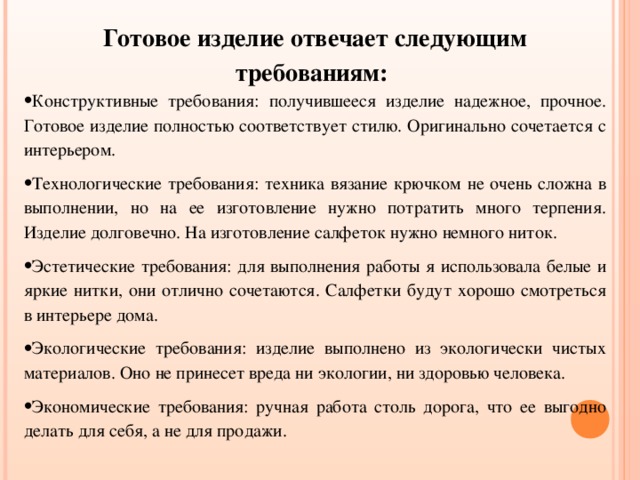 Готовое изделие отвечает следующим требованиям: Конструктивные требования: получившееся изделие надежное, прочное. Готовое изделие полностью соответствует стилю. Оригинально сочетается с интерьером. Технологические требования: техника вязание крючком не очень сложна в выполнении, но на ее изготовление нужно потратить много терпения. Изделие долговечно. На изготовление салфеток нужно немного ниток. Эстетические требования: для выполнения работы я использовала белые и яркие нитки, они отлично сочетаются. Салфетки будут хорошо смотреться в интерьере дома. Экологические требования: изделие выполнено из экологически чистых материалов. Оно не принесет вреда ни экологии, ни здоровью человека. Экономические требования: ручная работа столь дорога, что ее выгодно делать для себя, а не для продажи. 