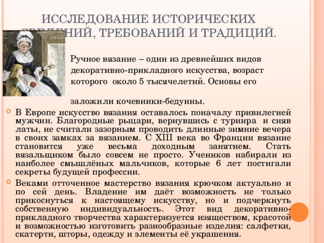 ИССЛЕДОВАНИЕ ИСТОРИЧЕСКИХ СВЕДЕНИЙ, ТРЕБОВАНИЙ И ТРАДИЦИЙ.  Ручное вязание – один из древнейших видов  декоративно-прикладного искусства, возраст  которого  около 5 тысячелетий. Основы его  заложили кочевники-бедуины. В Европе искусство вязания оставалось поначалу привилегией мужчин. Благородные рыцари, вернувшись с турнира  и сняв латы, не считали зазорным проводить длинные зимние вечера в своих замках за вязанием. С XIII века во Франции вязание становится уже весьма доходным занятием. Стать вязальщиком было совсем не просто. Учеников набирали из наиболее смышлёных мальчиков, которые 6 лет постигали секреты будущей профессии. Веками отточенное мастерство вязания крючком актуально и по сей день. Владение им даёт возможность не только прикоснуться к настоящему искусству, но и подчеркнуть собственную индивидуальность. Этот вид декоративно-прикладного творчества характеризуется изяществом, красотой и возможностью изготовить разнообразные изделия: салфетки, скатерти, шторы, одежду и элементы её украшения. 
