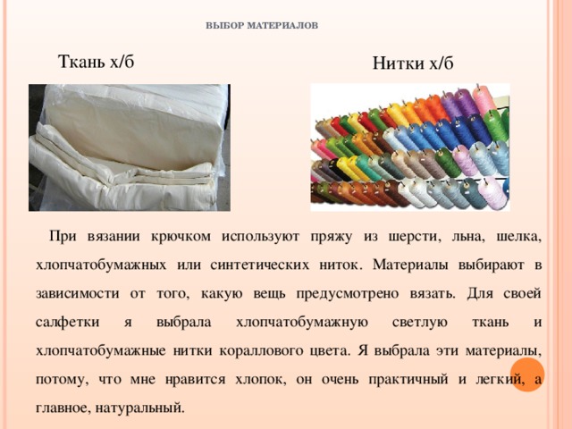 ВЫБОР МАТЕРИАЛОВ    Ткань х/б  Нитки х/б При вязании крючком используют пряжу из шерсти, льна, шелка, хлопчатобумажных или синтетических ниток. Материалы выбирают в зависимости от того, какую вещь предусмотрено вязать. Для своей салфетки я выбрала хлопчатобумажную светлую ткань и хлопчатобумажные нитки кораллового цвета. Я выбрала эти материалы, потому, что мне нравится хлопок, он очень практичный и легкий, а главное, натуральный. 