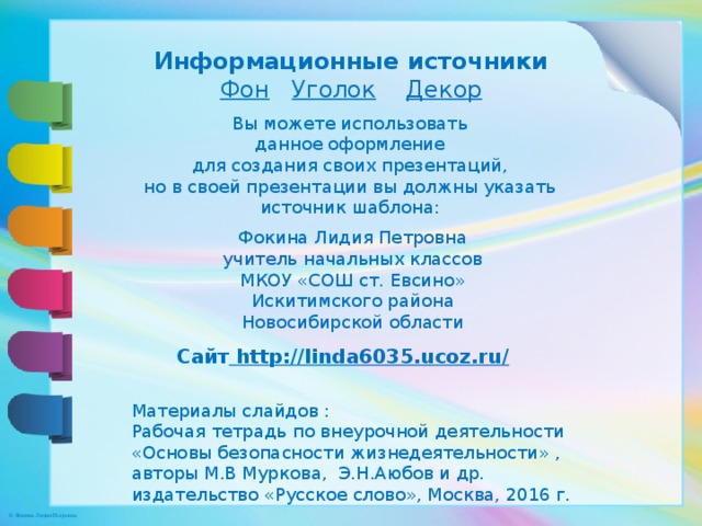 Информационные источники Фон  Уголок  Декор Вы можете использовать данное оформление для создания своих презентаций, но в своей презентации вы должны указать источник шаблона: Фокина Лидия Петровна учитель начальных классов МКОУ «СОШ ст. Евсино» Искитимского района Новосибирской области Сайт http://linda6035.ucoz.ru/  Материалы слайдов : Рабочая тетрадь по внеурочной деятельности «Основы безопасности жизнедеятельности» , авторы М.В Муркова, Э.Н.Аюбов и др. издательство «Русское слово», Москва, 2016 г.