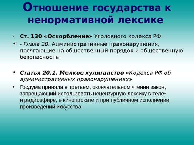 О тношение государства к ненормативной лексике    Ст. 130 «Оскорбление» Уголовного кодекса РФ. - Глава 20. Административные правонарушения, посягающие на общественный порядок и общественную безопасность  Статья 20.1. Мелкое хулиганство  « Кодекса РФ об административных правонарушениях » Госдума приняла в третьем, окончательном чтении закон, запрещающий использовать нецензурную лексику в теле- и радиоэфире, в кинопрокате и при публичном исполнении произведений искусства. 