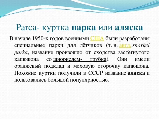 Parca- куртка  парка  или  аляска В начале 1950-х годов военными  США  были разработаны специальные парки для лётчиков (т. н.  англ.   snorkel parka , название произошло от сходства застёгнутого капюшона со  шноркелем - трубка ). Они имели оранжевый подклад и меховую оторочку капюшона. Похожие куртки получили в СССР название  аляска  и пользовались большой популярностью.