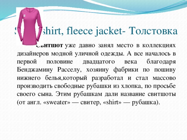 Sweatshirt, fleece jacket- Толстовка      Cвитшот  уже давно занял место в коллекциях дизайнеров модной уличной одежды. А все началось в первой половине двадцатого века благодаря Бенджамину Расселу, хозяину фабрики по пошиву нижнего белья,который разработал и стал массово производить свободные рубашки из хлопка, по просьбе своего сына. Этим рубашкам дали название свитшоты (от англ. «sweater» — свитер, «shirt» — рубашка).