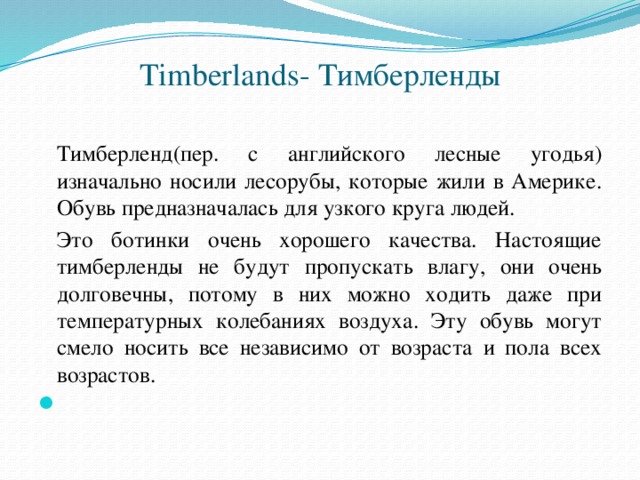 Timberlands- Тимберленды    Тимберленд(пер. с английского лесные угодья) изначально носили лесорубы, которые жили в Америке. Обувь предназначалась для узкого круга людей.  Это ботинки очень хорошего качества. Настоящие тимберленды не будут пропускать влагу, они очень долговечны, потому в них можно ходить даже при температурных колебаниях воздуха. Эту обувь могут смело носить все независимо от возраста и пола всех возрастов.