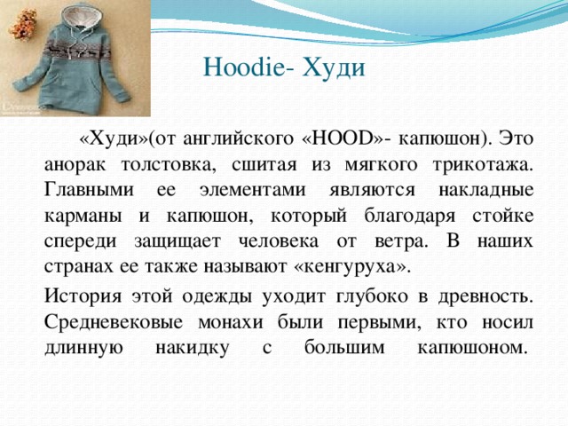 Hoodie- Худи     «Худи»(от английского «HOOD»- капюшон). Это анорак толстовка, сшитая из мягкого трикотажа. Главными ее элементами являются накладные карманы и капюшон, который благодаря стойке спереди защищает человека от ветра. В наших странах ее также называют «кенгуруха».   История этой одежды уходит глубоко в древность. Средневековые монахи были первыми, кто носил длинную накидку с большим капюшоном. 