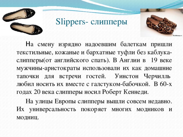 Slippers- слипперы     Н а смену изрядно надоевшим балеткам пришли текстильные, кожаные и бархатные туфли без каблука- слипперы(от английского спать). В Англии в 19 веке мужчины-аристократы использовали их как домашние тапочки для встречи гостей.   Уинстон Черчилль  любил носить их вместе с галстуком-бабочкой.  В 60-х годах 20 века слипперы носил Роберт Кеннеди.   На улицы Европы слипперы вышли совсем недавно. Их универсальность покоряет многих модников и модниц. 