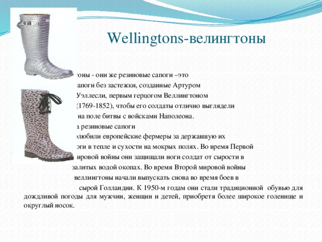 Wellingtons-велингтоны      Веллингтоны - они же резиновые сапоги –это  сапоги без застежки, созданные Артуром  Уэллесли, первым герцогом Веллингтоном  (1769-1852), чтобы его солдаты отлично выглядели  на поле битвы с войсками Наполеона.    К началу XX века резиновые сапоги  полюбили европейские фермеры за державшую их  ноги в тепле и сухости на мокрых полях. Во время Первой  мировой войны они защищали ноги солдат от сырости в  залитых водой окопах. Во время Второй мировой войны  веллингтоны начали выпускать снова во время боев в  сырой Голландии. К 1950-м годам они стали традиционной обувью для дождливой погоды для мужчин, женщин и детей, приобретя более широкое голенище и округлый носок.  