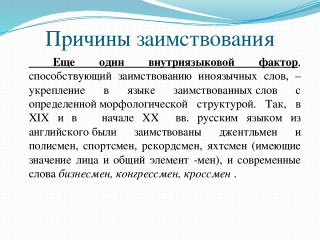 Причины заимствования   Еще один внутриязыковой фактор , способствующий заимствованию иноязычных слов, – укрепление в языке заимствованных слов с определенной морфологической структурой. Так, в XIX и в начале XX вв. русским языком из английского были заимствованы джентльмен и полисмен, спортсмен, рекордсмен, яхтсмен (имеющие значение лица и общий элемент -мен), и современные слова  бизнесмен, конгрессмен, кроссмен  .