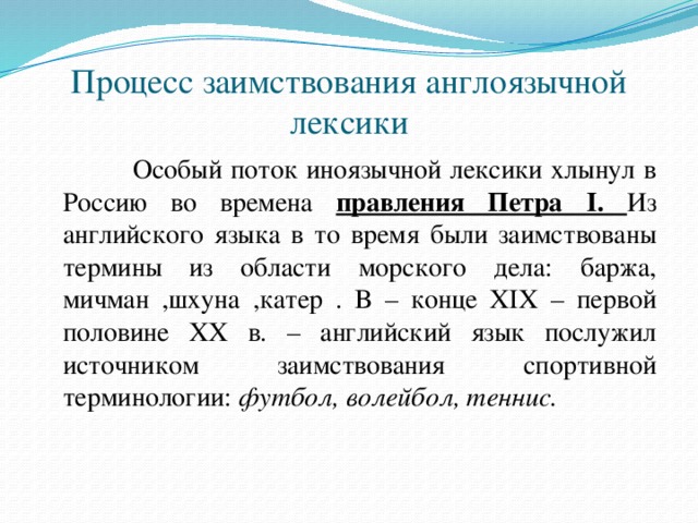 Процесс заимствования англоязычной лексики    Особый поток иноязычной лексики хлынул в Россию во времена правления Петра I. Из английского языка в то время были заимствованы термины из области морского дела: баржа, мичман ,шхуна ,катер . В – конце XIX – первой половине ХХ в. – английский язык послужил источником заимствования спортивной терминологии:  футбол, волейбол, теннис.