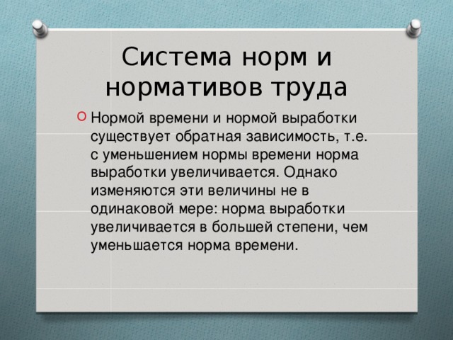 Система норм и нормативов труда Нормой времени и нормой выработки существует обратная зависимость, т.е. с уменьшением нормы времени норма выработки увеличивается. Однако изменяются эти величины не в одинаковой мере: норма выработки увеличивается в большей степени, чем уменьшается норма времени.   