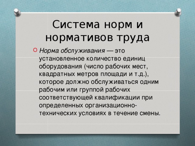 Система норм и нормативов труда Норма обслуживания — это установленное количество единиц оборудования (число рабочих мест, квадратных метров площади и т.д.), которое должно обслуживаться одним рабочим или группой рабочих соответствующей квалификации при определенных организационно-технических условиях в течение смены.  