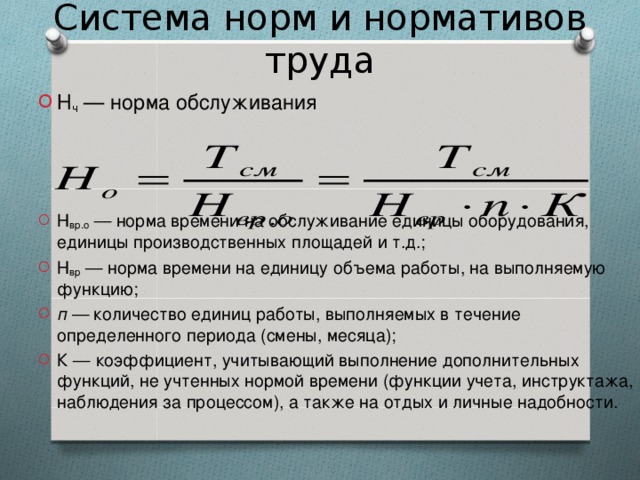 Система норм и нормативов труда Н ч — норма обслуживания    Н вр.о — норма времени на обслуживание единицы оборудования, единицы производственных площадей и т.д.; Н вр — норма времени на единицу объема работы, на выполняемую функцию; п — количество единиц работы, выполняемых в течение определенного периода (смены, месяца); К — коэффициент, учитывающий выполнение дополнительных функций, не учтенных нормой времени (функции учета, инструктажа, наблюдения за процессом), а также на отдых и личные надобности.    