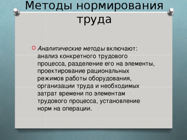 Методы нормирования труда Аналитические методы включают: анализ конкретного трудового процесса, разделение его на элементы, проектирование рациональных режимов работы оборудования, организации труда и необходимых затрат времени по элементам трудового процесса, установление норм на операции.   