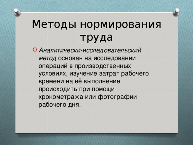 Методы нормирования труда Аналитически-исследовательский метод основан на исследовании операций в производственных условиях, изучение затрат рабочего времени на её выполнение происходить при помощи хронометража или фотографии рабочего дня.  