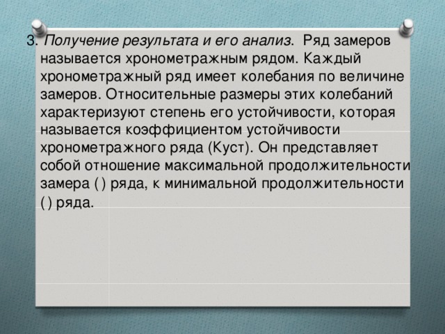 3. Получение результата и его анализ .  Ряд замеров называется хронометражным рядом. Каждый хронометражный ряд имеет колебания по величине замеров. Относительные размеры этих колебаний характеризуют степень его устойчивости, которая называется коэффициентом устойчивости хронометражного ряда (Куст). Он представляет собой отношение максимальной продолжительности замера (  ) ряда, к минимальной продолжительности (  ) ряда. 