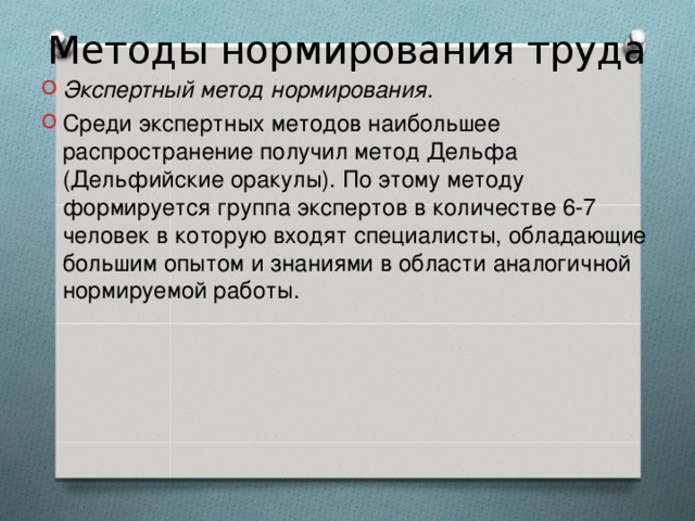 Методы нормирования труда Экспертный метод нормирования. Среди экспертных методов наибольшее распространение получил метод Дельфа (Дельфийские оракулы). По этому методу формируется группа экспертов в количестве 6-7 человек в которую входят специалисты, обладающие большим опытом и знаниями в области аналогичной нормируемой работы. 