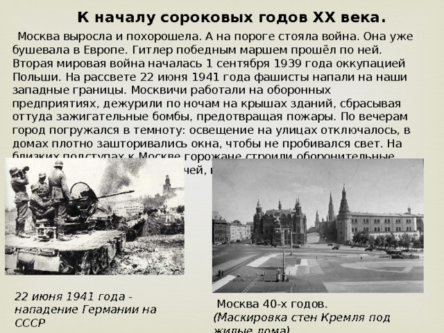   К началу сороковых годов XX века.  Москва выросла и похорошела. А на пороге стояла война. Она уже бушевала в Европе. Гитлер победным маршем прошёл по ней. Вторая мировая война началась 1 сентября 1939 года оккупацией Польши. На рассвете 22 июня 1941 года фашисты напали на наши западные границы. Москвичи работали на оборонных предприятиях, дежурили по ночам на крышах зданий, сбрасывая оттуда зажигательные бомбы, предотвращая пожары. По вечерам город погружался в темноту: освещение на улицах отключалось, в домах плотно зашторивались окна, чтобы не пробивался свет. На близких подступах к Москве горожане строили оборонительные сооружения – тысячи москвичей, не прозванных в армию, вступили в народное ополчение. 22 июня 1941 года - нападение Германии на СССР  Москва 40-х годов. (Маскировка стен Кремля под жилые дома) 
