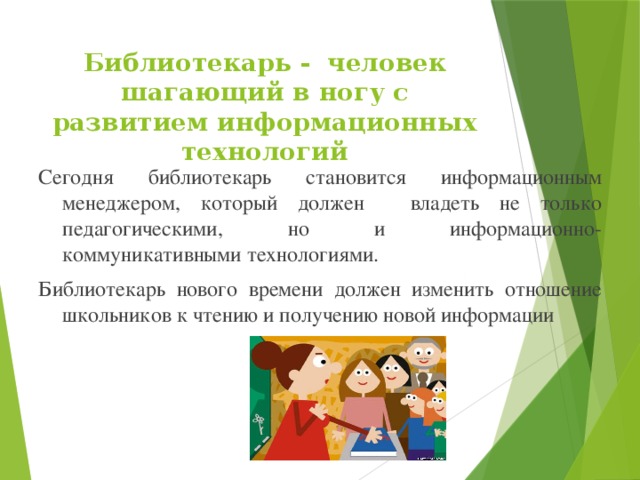 Библиотекарь -  человек шагающий в ногу с развитием информационных технологий Сегодня библиотекарь становится информационным менеджером, который должен   владеть не только педагогическими, но и информационно-коммуникативными технологиями. Библиотекарь нового времени должен изменить отношение школьников к чтению и получению новой информации 